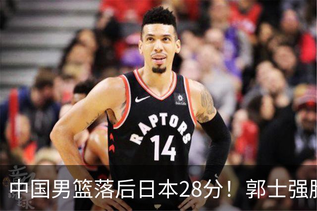 中国男篮落后日本28分！郭士强脸色铁青+低头无奈，陷入绝境
